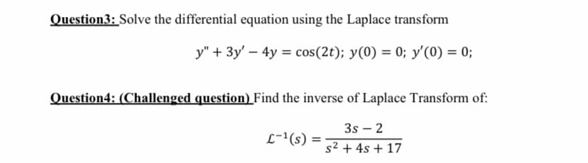 Question3: Solve the differential equation using the Laplace transform
y" + 3y' – 4y = cos(2t); y(0) = 0; y'(0) = 0;
Question4: (Challenged question) Find the inverse of Laplace Transform of:
3s – 2
L-1(s) ·
%3D
s2 + 4s + 17

