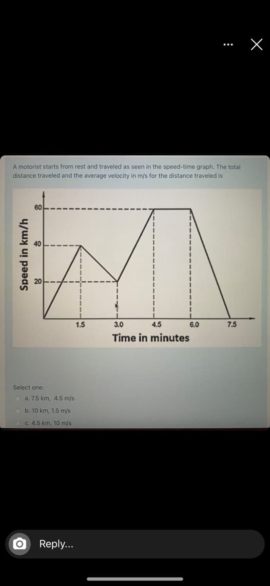 A motorist starts from rest and traveled as seen in the speed-time graph. The total
distance traveled and the average velocity in m/s for the distance traveled is
1.5
3.0
4.5
6.0
7.5
Time in minutes
Select one:
O a. 7.5 km, 4.5 m/s
b. 10 km, 1.5 m/s
c. 4.5 km, 10 m/s
Reply...
Speed in km/h
:
