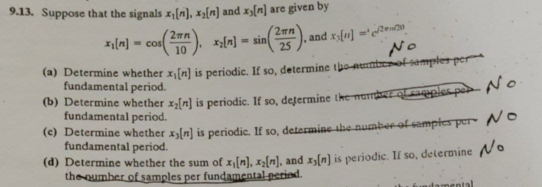 9.13. Suppose that the signals x,[n], x2[n] and x[n] are given by
cos). *l-) = sin(, and s(u) ="crn
rf1] ='c2ru/20
No
2mn
2mn
= cos
10
x[n]
25
(a) Determine whether x,[n] is periodic. If so, determine the-ntunbeof samptes per
fundamental period.
(b) Determine whether x[n] is periodic. If so, determine the mumbr OLsaples per 20
fundamental period.
(c) Determine whether xfn] is periodic. If so, determine the number of samptes per Ne
fundamental period.
(d) Determine whether the sum of x,[n], x,[n]., and xfn] is periodic. If so, delermine o
the number of samples per fundamental-peried.
fundamental
