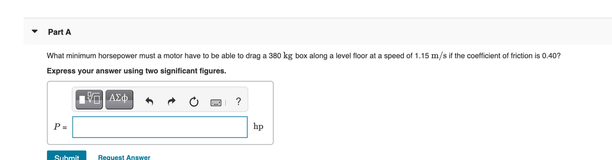 Part A
What minimum horsepower must a motor have to be able to drag a 380 kg box along a level floor at a speed of 1.15 m/s if the coefficient of friction is 0.40?
Express your answer using two significant figures.
ΑΣφ.
P =
hp
Submit
Request Answer
