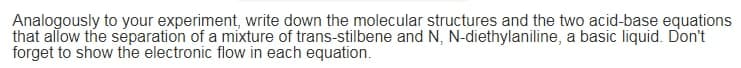 Analogously to your experiment, write down the molecular structures and the two acid-base equations
that allow the separation of a mixture of trans-stilbene and N, N-diethylaniline, a basic liquid. Don't
forget to show the electronic flow in each equation.
