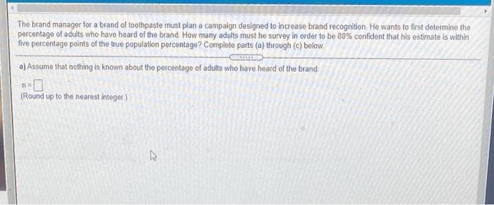 The brand manager for a brand of toothpaste must plan a campaign designed to increase brand recognition. He wants to first determine the
percentage of adults who have heard of the brand. How many adults must he survey in order to be 80% confident that his estimate is within
five percentage points of the true population percentage? Complete parts (a) through (c) below.
a) Assume that nothing is known about the percentage of adults who have heard of the brand.
n3=
(Round up to the nearest integer)
