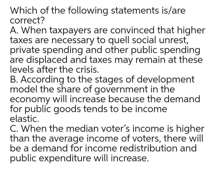 Which of the following statements is/are
correct?
A. When taxpayers are convinced that higher
taxes are necessary to quell social unrest,
private spending and other public spending
are displaced and taxes may remain at these
levels after the crisis.
B. According to the stages of development
model the share of government in the
economy will increase because the demand
for public goods tends to be income
elastic.
C. When the median voter's income is higher
than the average income of voters, there will
be a demand for income redistribution and
public expenditure will increase.
