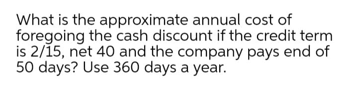 What is the approximate annual cost of
foregoing the cash discount if the credit term
is 2/15, net 40 and the company pays end of
50 days? Use 360 days a year.
