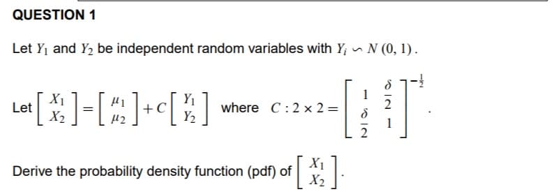 QUESTION 1
Let Yj and Y2 be independent random variables with Y; N (0, 1).
1
X1
Let
X2
Y1
C
Y2
where C:2 x 2 =
2
1
X1
Derive the probability density function (pdf) of
X2
