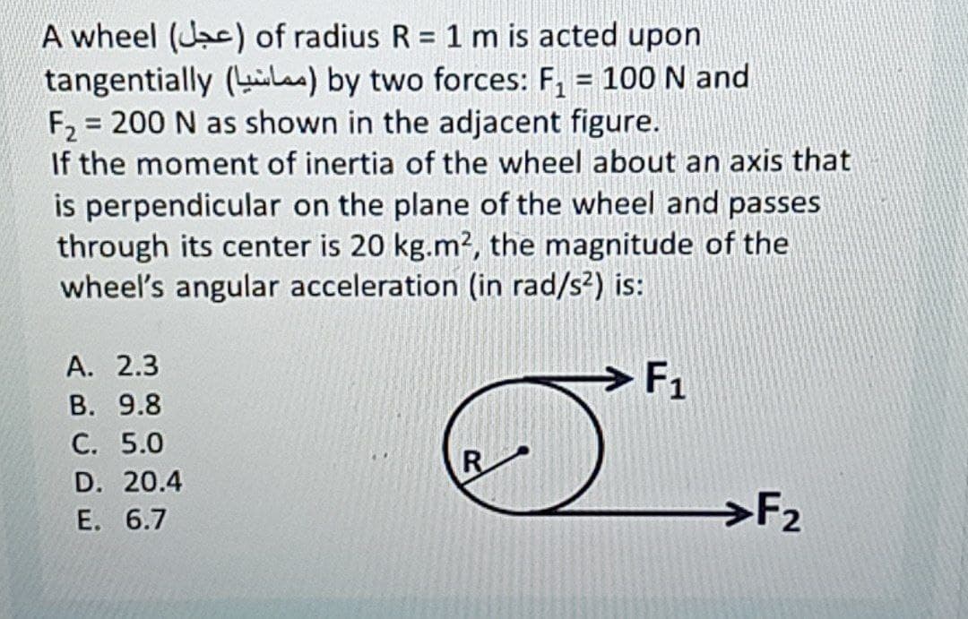 A wheel (Jac) of radius R = 1 m is acted upon
tangentially (la) by two forces: F, = 100 N and
F2 = 200 N as shown in the adjacent figure.
If the moment of inertia of the wheel about an axis that
is perpendicular on the plane of the wheel and passes
through its center is 20 kg.m², the magnitude of the
wheel's angular acceleration (in rad/s²) is:
%3D
А. 2.3
В. 9.8
С. 5.0
F1
R
D. 20.4
Е. 6.7
→F2
