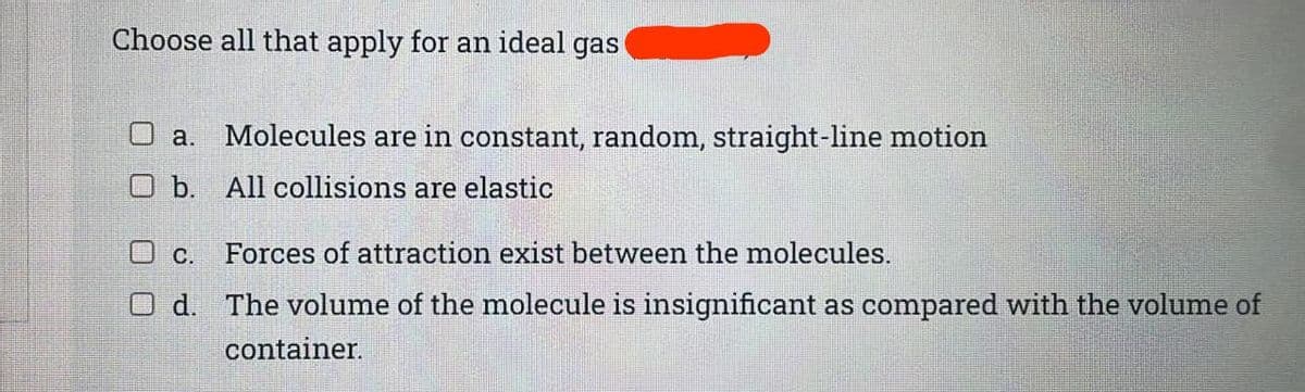 Choose all that apply for an ideal gas
O a. Molecules are in constant, random, straight-line motion
O b. All collisions are elastic
O c.
Forces of attraction exist between the molecules.
O d. The volume of the molecule is insignificant as compared with the volume of
container.
