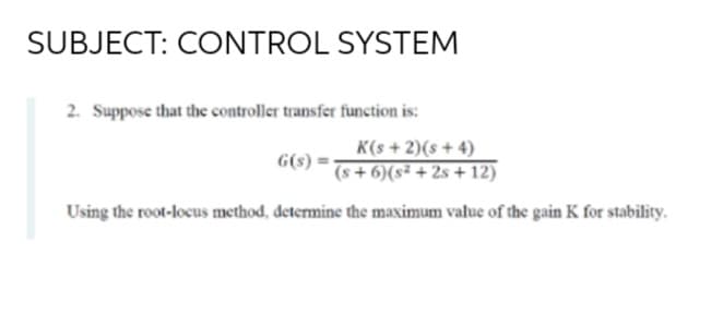 SUBJECT: CONTROL SYSTEM
2. Suppose that the controller transfer function is:
K(s + 2)(s + 4)
(s + 6)(s² + 2s + 12)
G(s)
Using the root-locus method, determine the maximum value of the gain K for stability.
