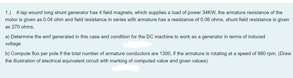 1.) A lap wound long shunt generator has 4 field magnets, which supplies a load of power 34KW, the armature resistance of the
motor is given as 0.04 ohm and field resistance in series with armature has a resistance of 0.06 ohms, shunt field resistance is given
as 270 ohms.
a) Determine the emf generated in this case and condition for the DC machine to work as a generator in terms of induced
voltage
b) Compute flux per pole if the total number of armature conductors are 1300, if the armature is rotating at a speed of 980 rpm. (Draw
the illustration of electrical equivalent circuit with marking of computed value and given values)
