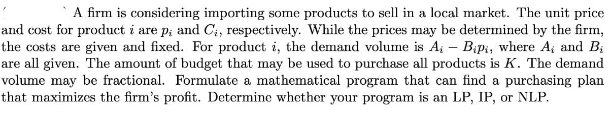 A firm is considering importing some products to sell in a local market. The unit price
and cost for product i are p; and C;, respectively. While the prices may be determined by the firm,
the costs are given and fixed. For product i, the demand volume is Ai – Bipi, where A; and Bị
are all given. The amount of budget that may be used to purchase all products is K. The demand
volume may be fractional. Formulate a mathematical program that can find a purchasing plan
that maximizes the firm's profit. Determine whether your program is an LP, IP, or NLP.
