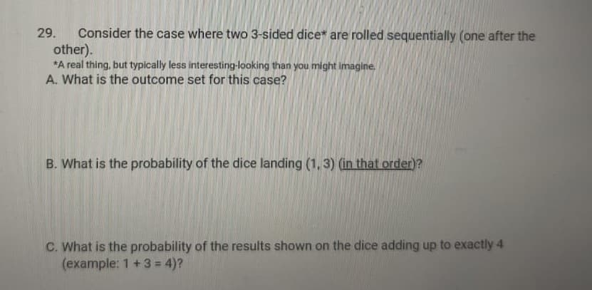 Consider the case where two 3-sided dice are rolled sequentially (one after the
other).
*A real thing, but typically less interesting-looking than you might imagine,
A. What is the outcome set for this case?
29.
B. What is the probability of the dice landing (1, 3) (in that order)?
C. What is the probability of the results shown on the dice adding up to exactly 4
(example: 1+3= 4)?
