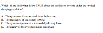 Which of the following is/are TRUE about an oscillation system under the critical
damping condition?
A. The system oscillates several times before stop.
B. The frequency of the system is 0 Hz.
C. The system experiences a sinusoidally driving force.
D. The energy of the system remains conserved.
