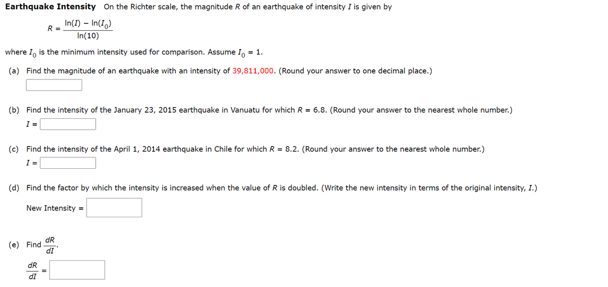 Earthquake Intensity On the Richter scale, the magnitude R of an earthquake of intensity I is given by
In(I) – In(I,)
R =
In(10)
where I, is the minimum intensity used for comparison. Assume I
= 1.
(a) Find the magnitude of an earthquake with an intensity of 39,811,000. (Round your answer to one decimal place.)
(b) Find the intensity of the January 23, 2015 earthquake in Vanuatu for which R = 6.8. (Round your answer to the nearest whole number.)
I =
(c) Find the intensity of the April 1, 2014 earthquake in Chile for which R = 8.2. (Round your answer to the nearest whole number.)
I =
(d) Find the factor by which the intensity is increased when the value of R is doubled. (Write the new intensity in terms of the original intensity, I.)
New Intensity =
dR
(e) Find
dI
dR
dI

