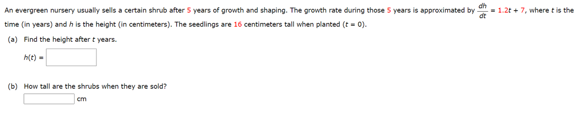 dh
= 1.2t + 7, where t is the
dt
An evergreen nursery usually sells a certain shrub after 5 years of growth and shaping. The growth rate during those 5 years is approximated by
time (in years) and h is the height (in centimeters). The seedlings are 16 centimeters tall when planted (t = 0).
(a) Find the height after t years.
h(t) =
(b) How tall are the shrubs when they are sold?
cm
