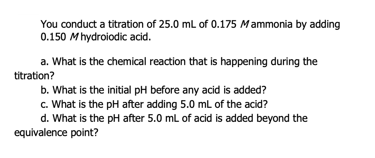 You conduct a titration of 25.0 mL of 0.175 Mammonia by adding
0.150 Mhydroiodic acid.
a. What is the chemical reaction that is happening during the
titration?
b. What is the initial pH before any acid is added?
c. What is the pH after adding 5.0 mL of the acid?
d. What is the pH after 5.0 mL of acid is added beyond the
equivalence point?
