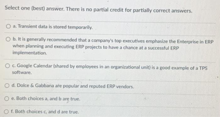 Select one (best) answer. There is no partial credit for partially correct answers.
O a. Transient data is stored temporarily.
O b. It is generally recommended that a company's top executives emphasize the Enterprise in ERP
when planning and executing ERP projects to have a chance at a successful ERP
implementation.
O c. Google Calendar (shared by employees in an organizational unit) is a good example of a TPS
software.
O d. Dolce & Gabbana are popular and reputed ERP vendors.
e. Both choices a, and b are true.
O f. Both choices c, and d are true.