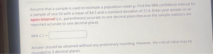 Assume that a sample is used to estimate a population mean . Find the 98% confidence interval for
a sample of size 54 with a mean of 84.5 and a standard deviation of 21.6. Enter your answer as an
open-interval (i.e., parentheses) accurate to one decimal place (because the sample statistics are
reported accurate to one decimal place).
98% C.I. =
Answer should be obtained without any preliminary rounding. However, the critical value may be
rounded to 3 decimal places.