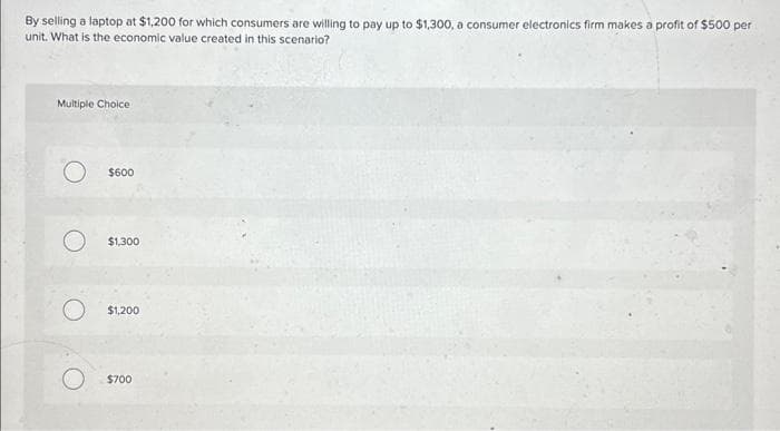 By selling a laptop at $1,200 for which consumers are willing to pay up to $1,300, a consumer electronics firm makes a profit of $500 per
unit. What is the economic value created in this scenario?
Multiple Choice
$600
$1,300
$1,200
$700