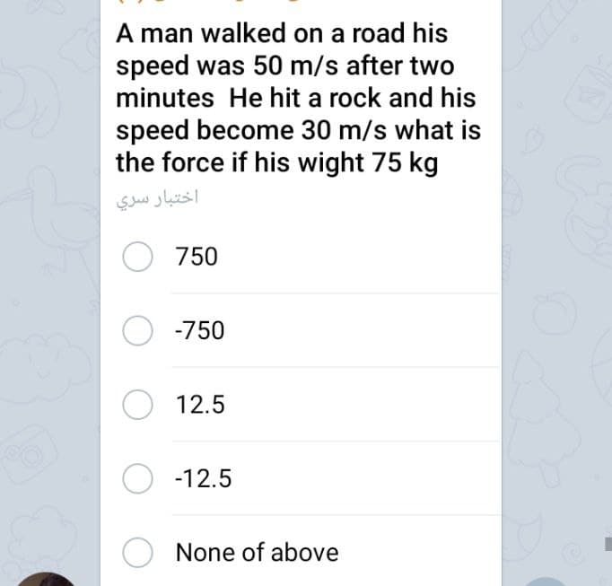 A man walked on a road his
speed was 50 m/s after two
minutes He hit a rock and his
speed become 30 m/s what is
the force if his wight 75 kg
اختبار سري
O 750
O -750
O 12.5
O -12.5
O None of above
