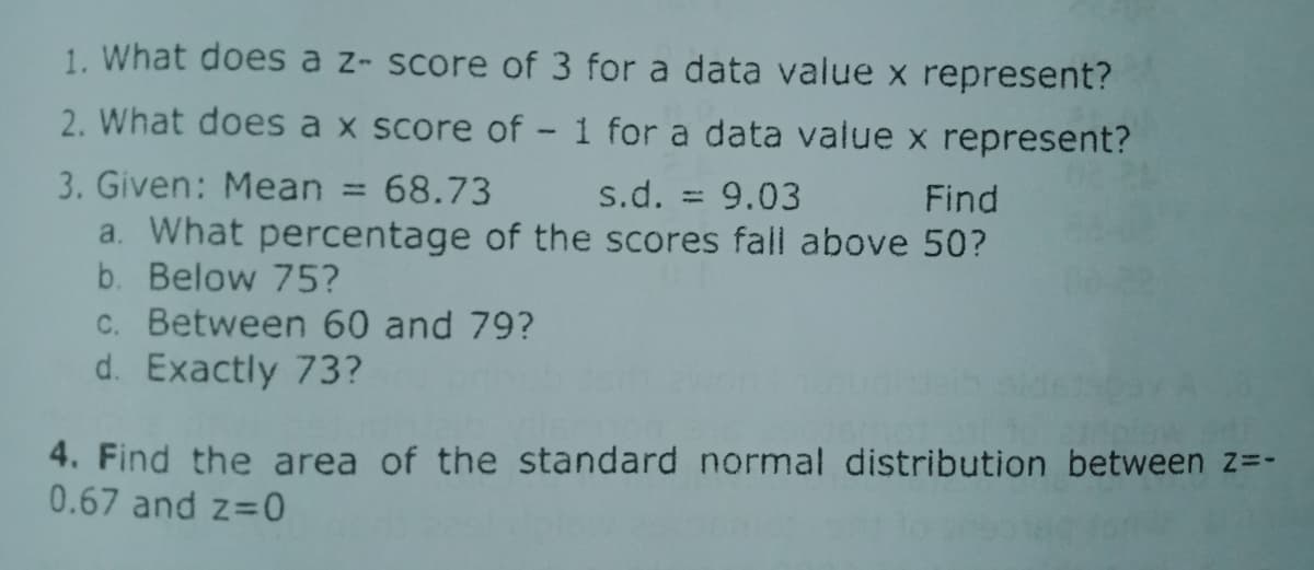 1. What does a z- score of 3 for a data value x represent?
2. What does a x score of - 1 for a data value x represent?
3. Given: Mean
a. What percentage of the scores fall above 50?
b. Below 75?
68.73
s.d. = 9.03
%3D
Find
c. Between 60 and 79?
d. Exactly 73?
4. Find the area of the standard normal distribution between z=-
0.67 and z 0
