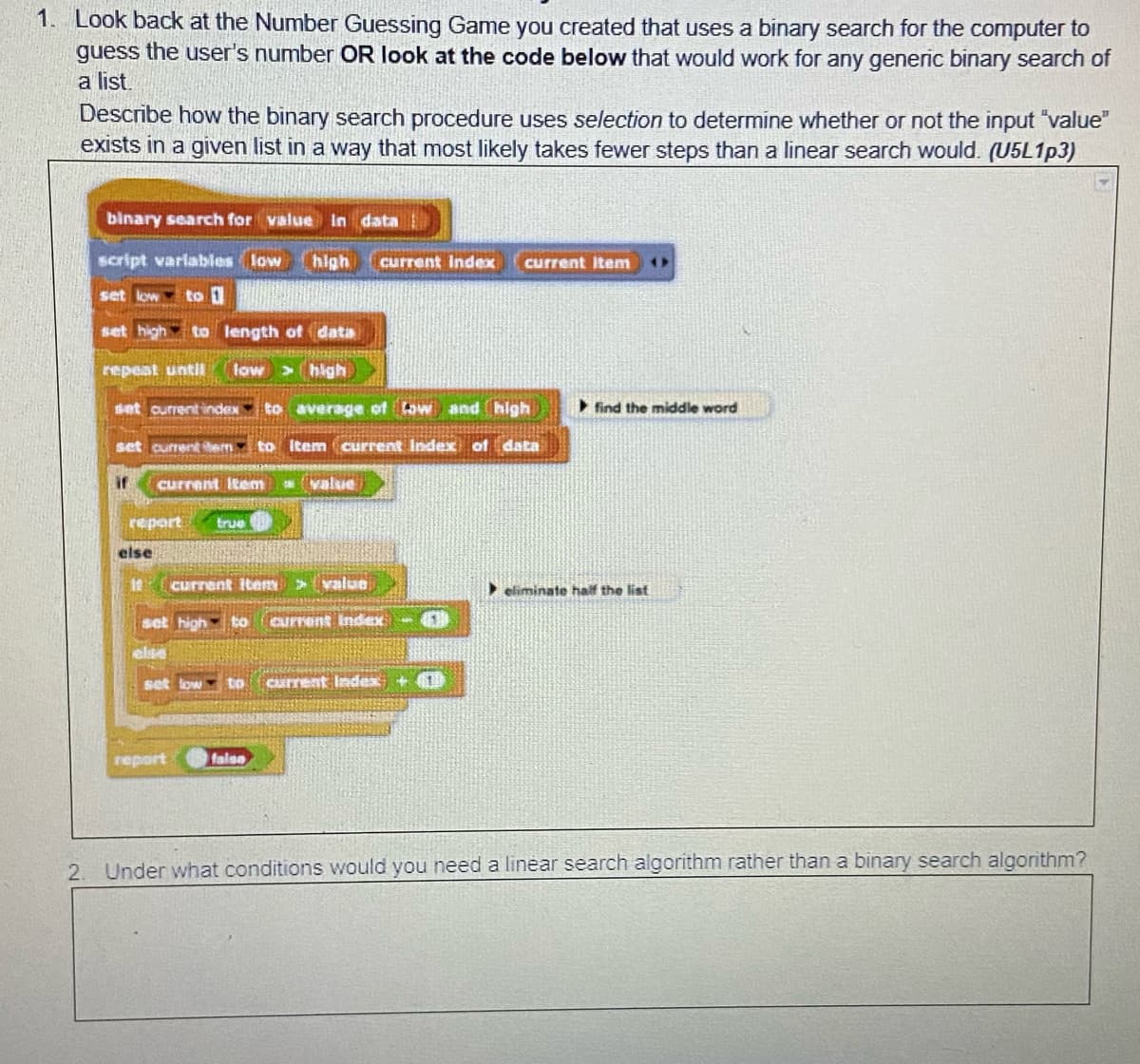 1. Look back at the Number Guessing Game you created that uses a binary search for the computer to
guess the user's number OR look at the code below that would work for any generic binary search of
a list.
Describe how the binary search procedure uses selection to determine whether or not the input "value"
exists in a given list in a way that most likely takes fewer steps than a linear search would. (U5L1P3)
binary search for value in data
script varlables low
high
current Index
current item
set low
to 1
set high to length of data
repeat until
low >high
set current index to average of taw and high
find the middle word
set currenttern to Item current Index of data
if
current Itenm
value
report
true
else
It
current iten>value
• eliminate half the list
set highto
Current Index
else
set low tO
current Index + 1
report
falso
2.
Under what conditions would you need a linear search algorithm rather than a binary search algorithm?
