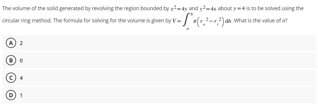 The volume of the solid generated by revolving the region bounded by x2=4y and y2=4x about y=4 is to be solved using the
b
circular ring method. The formula for solving for the volume is given by V = -S" x (r.²-r²) dh. What is the value of a?
2_2
a
A 2
B
с
4
D 1