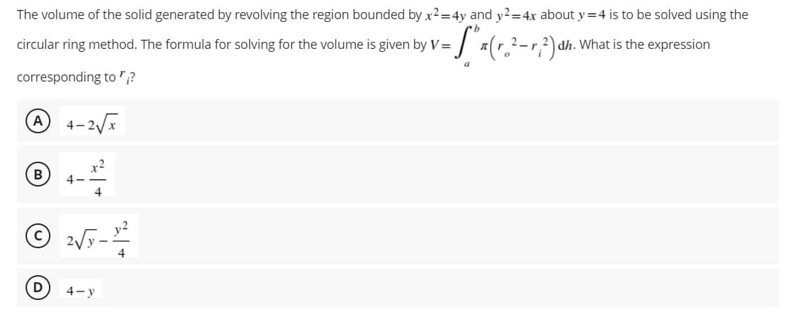 The volume of the solid generated by revolving the region bounded by x2=4y and y2=4x about y=4 is to be solved using the
circular ring method. The formula for solving for the volume is given by V=
-S" x (r.²- r,²) dh. What is the expression
a
corresponding to "?
A 4-2√x
B 4
4
Ⓒ2√y-
D
4-y
4