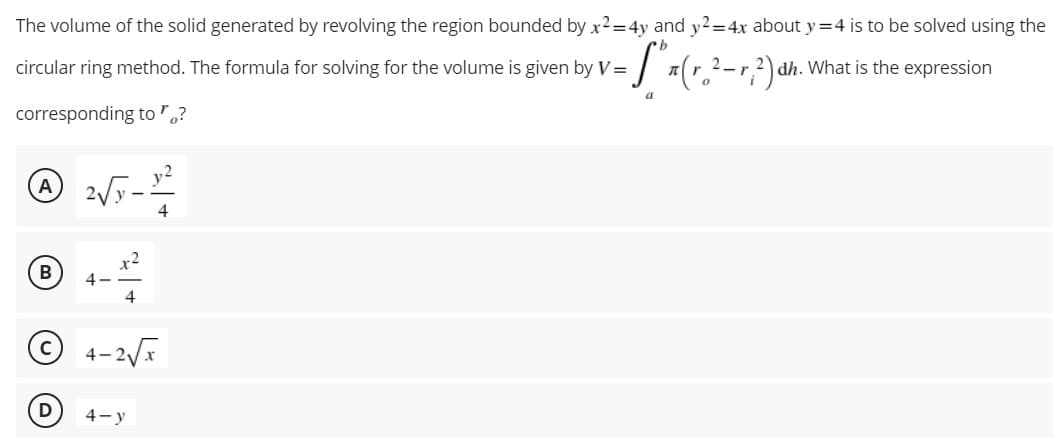 The volume of the solid generated by revolving the region bounded by x2=4y and y2=4x about y=4 is to be solved using the
circular ring method. The formula for solving for the volume is given by V =
:S** (r. ²-²) dh. What is the expression
a
corresponding to "?
A 2√5-1²
4
x2
B
4
4
4-2√x
4-y
D