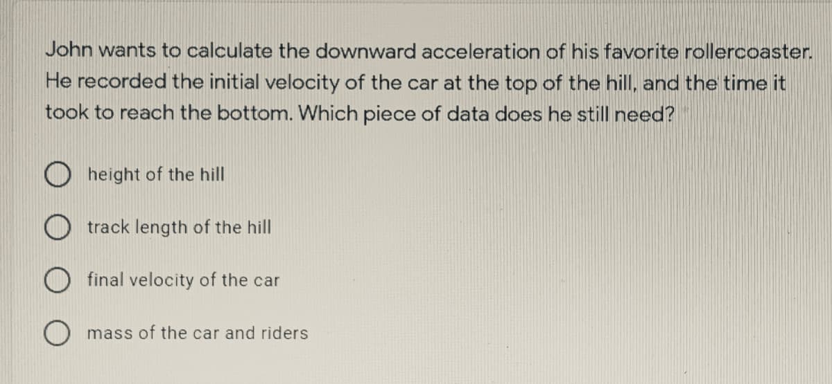 John wants to calculate the downward acceleration of his favorite rollercoaster.
He recorded the initial velocity of the car at the top of the hill, and the time it
took to reach the bottom. Which piece of data does he still need?
O height of the hill
track length of the hill
final velocity of the car
mass of the car and riders
