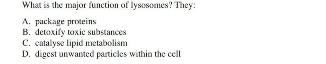 What is the major function of lysosomes? They:
A. package proteins
B. detoxify toxic substances
C. catalyse lipid metabolism
D. digest unwanted particles within the cell
