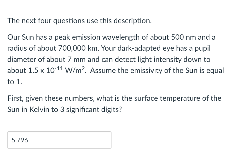 The next four questions use this description.
Our Sun has a peak emission wavelength of about 500 nm and a
radius of about 700,000 km. Your dark-adapted eye has a pupil
diameter of about 7 mm and can detect light intensity down to
about 1.5 x 10-11 W/m². Assume the emissivity of the Sun is equal
to 1.
First, given these numbers, what is the surface temperature of the
Sun in Kelvin to 3 significant digits?
5,796