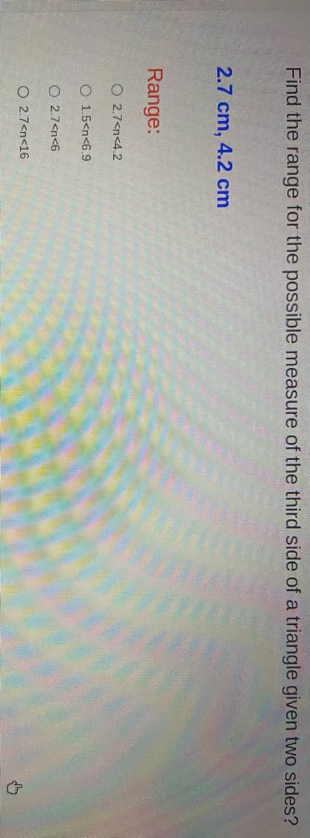 Find the range for the possible measure of the third side of a triangle given two sides?
2.7 cm, 4.2 cm
Range:
O 2.7<n<4.2
O 1.5<n<6.9
O 2.7<n<6
O 2.7<n<16
