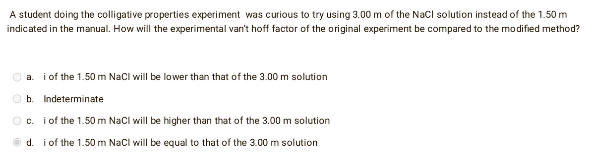 A student doing the colligative properties experiment was curious to try using 3.00 m of the NaCl solution instead of the 1.50 m
indicated in the manual. How will the experimental van't hoff factor of the original experiment be compared to the modified method?
a. i of the 1.50 m NaCl will be lower than that of the 3.00 m solution
b. Indeterminate
c. i of the 1.50 m NaCl will be higher than that of the 3.00 m solution
d. i of the 1.50 m NaCl will be equal to that of the 3.00 m solution
