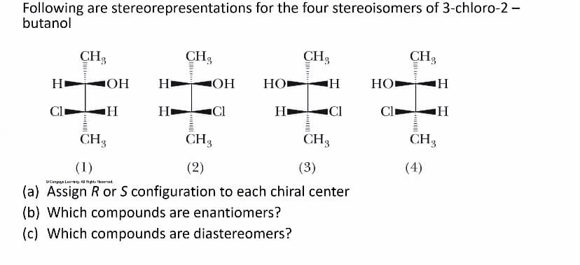 Following are stereorepresentations for the four stereoisomers of 3-chloro-2-
butanol
CH3
CH3
CH3
CH3
Н
OH
Но
HO
Н
Cl
Cl
H
Cl
Cl
CH3
CH3
CH3
CH3
(1)
(2)
(3)
(4)
(a) Assign R or S configuration to each chiral center
(b) Which compounds are enantiomers?
(c) Which compounds are diastereomers?
DCoy Le. A te aerved
