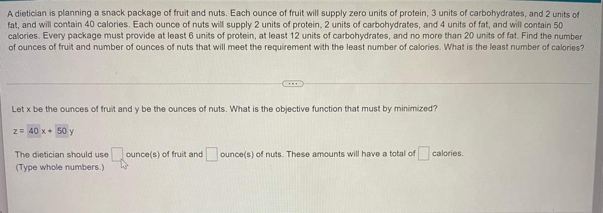 A dietician is planning a snack package of fruit and nuts. Each ounce of fruit will supply zero units of protein, 3 units of carbohydrates, and 2 units of
fat, and will contain 40 calories. Each ounce of nuts will supply 2 units of protein, 2 units of carbohydrates, and 4 units of fat, and will contain 50
calories. Every package must provide at least 6 units of protein, at least 12 units of carbohydrates, and no more than 20 units of fat. Find the number
of ounces of fruit and number of ounces of nuts that will meet the requirement with the least number of calories. What is the least number of calories?
Let x be the ounces of fruit and y be the ounces of nuts. What is the objective function that must by minimized?
z = 40 x + 50 y
The dietician should use
ounce(s) of fruit and
ounce(s) of nuts. These amounts will have a total of
calories.
(Type whole numbers.)
