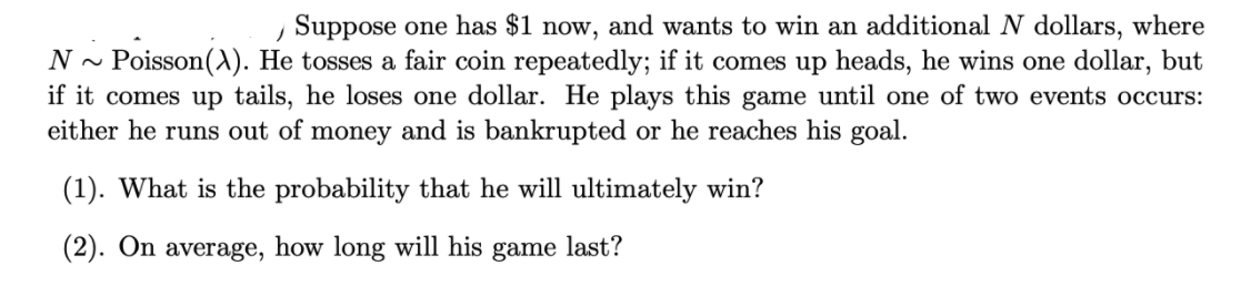 , Suppose one has $1 now, and wants to win an additional N dollars, where
N - Poisson(). He tosses a fair coin repeatedly; if it comes up heads, he wins one dollar, but
if it comes up tails, he loses one dollar. He plays this game until one of two events occurs:
either he runs out of money and is bankrupted or he reaches his goal.
(1). What is the probability that he will ultimately win?
(2). On average, how long will his game last?
