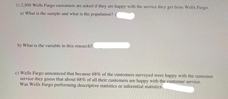 1) 2,500 Wells Fargo customers are asked if they are happy with the service they get from Wells Fargo.
a) What is the sample and what is the population?
b) What is the variable in this research?
c) Wells Fargo announced that because 68% of the customers surveyed were happy with the customer
service they guess that about 68% of all their customers are happy with the customer service.
Was Wells Fargo performing descriptive statistics or inferential statistics'
