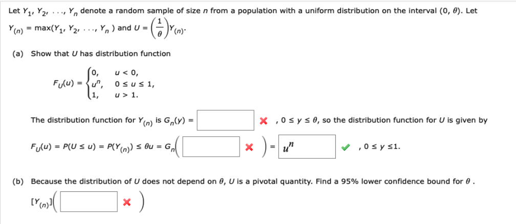 Let Y,, Y2, ..., Y, denote a random sample of size n from a population with a uniform distribution on the interval (0, 0). Let
Y(n) = max(Y1, Y2, ..., Y, ) and U =
(n).
(a) Show that U has distribution function
u < 0,
Fulu) = {u",
(1,
Osus1,
u > 1.
The distribution function for Yn) is G,(y) =
X ,0 sys 0, so the distribution function for U is given by
Flu) = P(U s u) = P(Y(n) s Ou = G,
)- u"
V ,0 sy s1.
(b) Because the distribution of U does not depend on 0, U is a pivotal quantity. Find a 95% lower confidence bound for 0.
)
