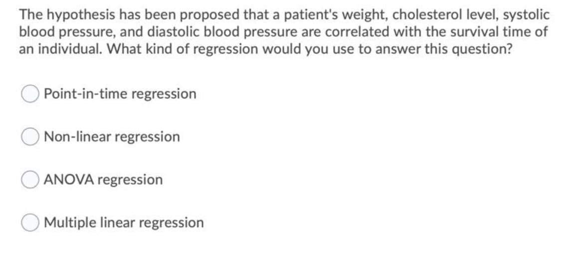 The hypothesis has been proposed that a patient's weight, cholesterol level, systolic
blood pressure, and diastolic blood pressure are correlated with the survival time of
an individual. What kind of regression would you use to answer this question?
Point-in-time regression
Non-linear regression
ANOVA regression
Multiple linear regression
