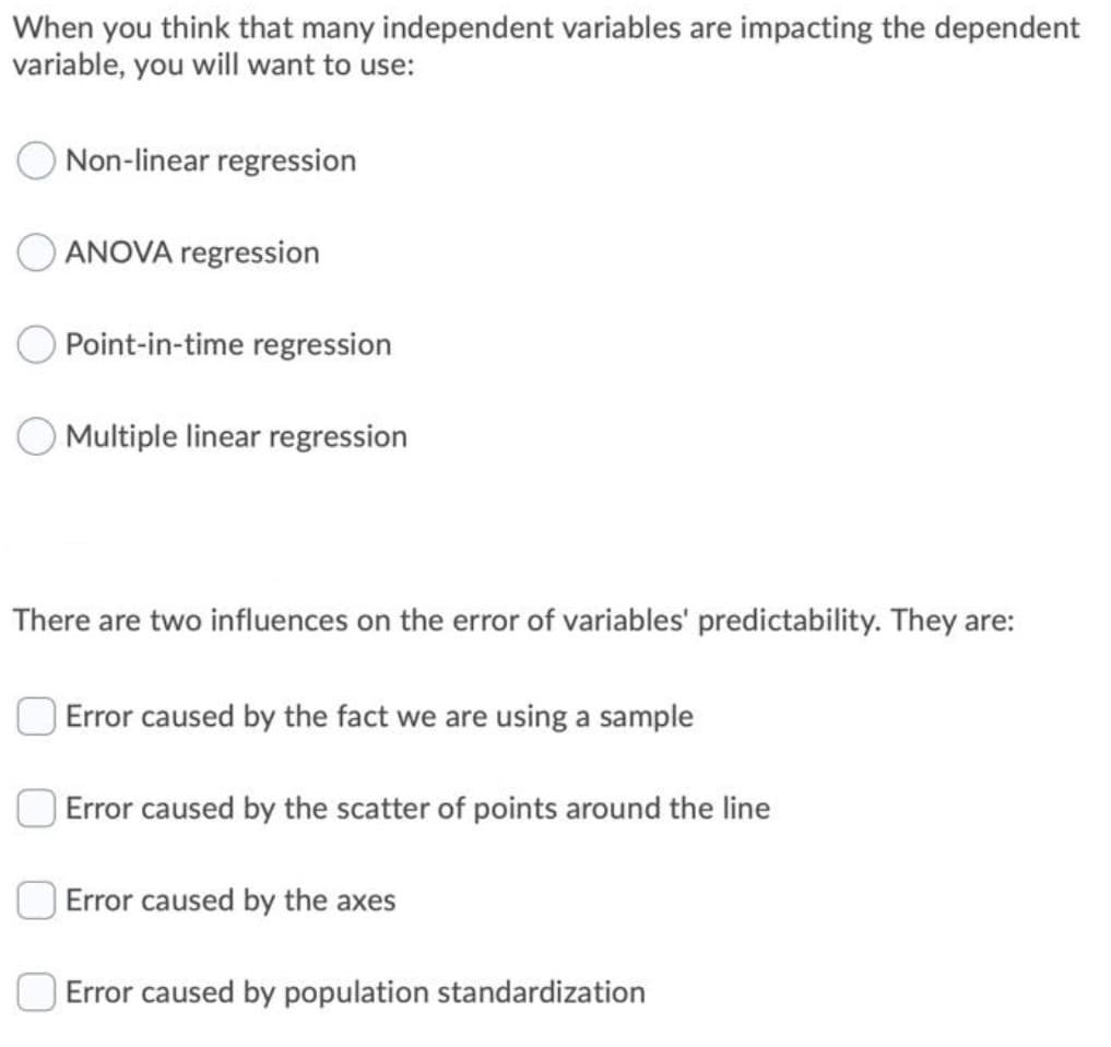 When you think that many independent variables are impacting the dependent
variable, you will want to use:
ONon-linear regression
ANOVA regression
Point-in-time regression
Multiple linear regression
There are two influences on the error of variables' predictability. They are:
Error caused by the fact we are using a sample
| Error caused by the scatter of points around the line
Error caused by the axes
Error caused by population standardization
