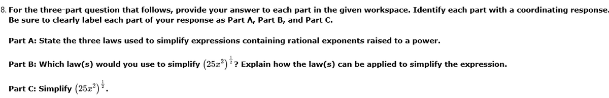 8. For the three-part question that follows, provide your answer to each part in the given workspace. Identify each part with a coordinating response.
Be sure to clearly label each part of your response as Part A, Part B, and Part C.
Part A: State the three laws used to simplify expressions containing rational exponents raised to a power.
Part B: Which law(s) would you use to simplify (25x)?? Explain how the law(s) can be applied to simplify the expression.
Part C: Simplify (25x²) * .
