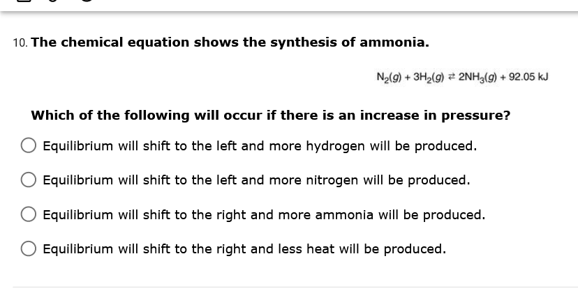 10. The chemical equation shows the synthesis of ammonia.
N2(9) + 3H2(9) 2NH3(9) + 92.05 kJ
Which of the following will occur if there is an increase in pressure?
Equilibrium will shift to the left and more hydrogen will be produced.
Equilibrium will shift to the left and more nitrogen will be produced.
Equilibrium will shift to the right and more ammonia will be produced.
Equilibrium will shift to the right and less heat will be produced.
