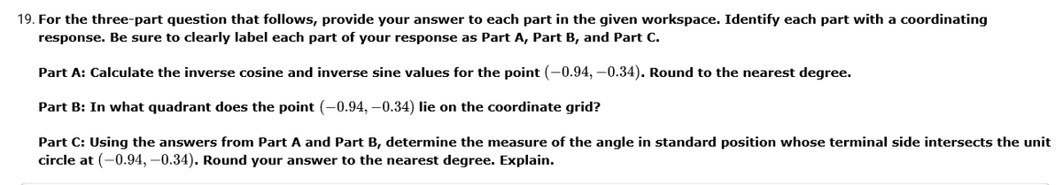 19. For the three-part question that follows, provide your answer to each part in the given workspace. Identify each part with a coordinating
response. Be sure to clearly label each part of your response as Part A, Part B, and Part C.
Part A: Calculate the inverse cosine and inverse sine values for the point (-0.94, -0.34). Round to the nearest degree.
Part B: In what quadrant does the point (-0.94, –0.34) lie on the coordinate grid?
Part C: Using the answers from Part A and Part B, determine the measure of the angle in standard position whose terminal side intersects the unit
circle at (-0.94, –0.34). Round your answer to the nearest degree. Explain.

