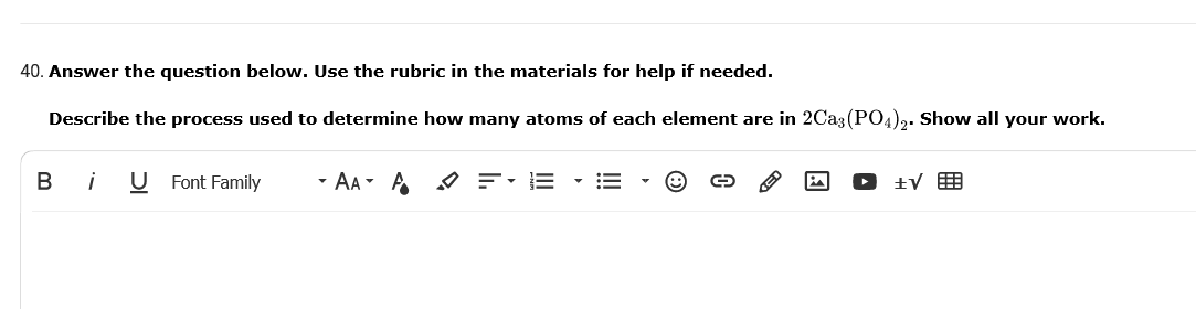 40. Answer the question below. Use the rubric in the materials for help if needed.
Describe the process used to determine how many atoms of each element are in 2Ca3 (PO4)2. Show all your work.
В
i
Font Family
- AA- A
