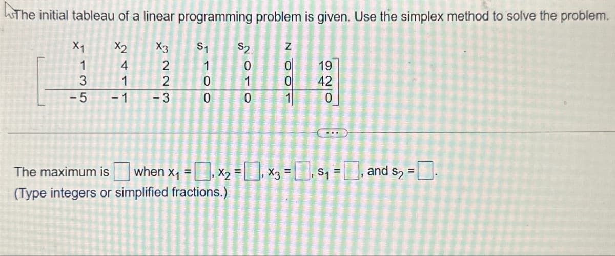 The initial tableau of a linear programming problem is given. Use the simplex method to solve the problem.
X1
X2
135
4
$1
1100
3223
1
-5 -1
-3
NOO
$2
0
0
19
1
0
42
0
120
=
The maximum is when x₁ = X2, X3 = 0, S₁ = 0, and $2 = .
(Type integers or simplified fractions.)