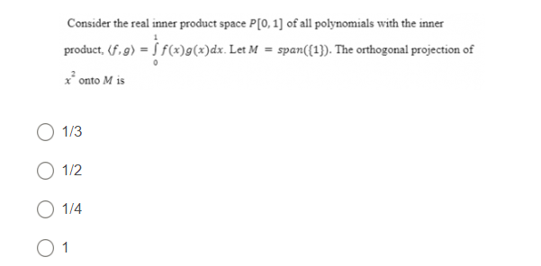 Consider the real inner product space P[0, 1] of all polynomials with the inner
product, (f,g) = f(x)g(x)dx. Let M = span ((1)). The orthogonal projection of
x² onto M is
O 1/3
O 1/2
O 1/4
01