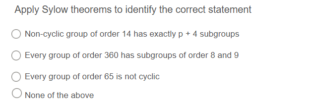 Apply Sylow theorems to identify the correct statement
Non-cyclic group of order 14 has exactly p + 4 subgroups
Every group of order 360 has subgroups of order 8 and 9
Every group of order 65 is not cyclic
None of the above