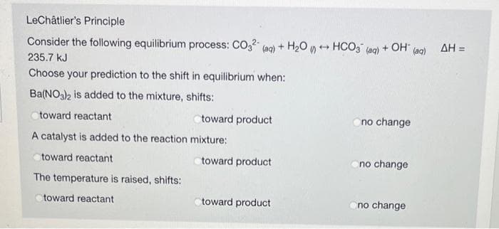 LeChâtlier's Principle
Consider the following equilibrium process: CO,2" (aq) + H20 y ++ HCO3 (aq)
+ OH-
(aq)
AH =
235.7 kJ
Choose your prediction to the shift in equilibrium when:
Ba(NO3)2 is added to the mixture, shifts:
toward reactant
toward product
no change
A catalyst is added to the reaction mixture:
toward reactant
toward product
no change
The temperature is raised, shifts:
toward reactant
toward product
no change
