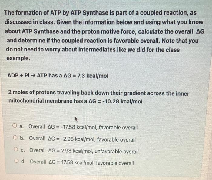 The formation of ATP by ATP Synthase is part of a coupled reaction, as
discussed in class. Given the information below and using what you know
about ATP Synthase and the proton motive force, calculate the overall AG
and determine if the coupled reaction is favorable overall. Note that you
do not need to worry about intermediates like we did for the class
example.
ADP + Pi → ATP has a AG = 7.3 kcal/mol
2 moles of protons traveling back down their gradient across the inner
mitochondrial membrane has a AG = -10.28 kcal/mol
%3D
O a. Overall AG = -17.58 kcal/mol, favorable overall
O b. Overall AG = -2.98 kcal/mol, favorable overall
%3D
O c. Overall AG = 2.98 kcal/mol, unfavorable overall
O d. Overall AG = 17.58 kcal/mol, favorable overall
