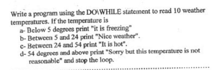 Write a program using the DO\WHILE statement to read 10 weather
temperatures. If the temperature is
a- Below 5 degrees print "it is freezing"
b- Between 5 and 24 print "Nice weather".
c- Between 24 and 54 print "It is hot".
d- 54 degrees and above print "Sorry but this temperature is not
reasonable" and stop the loop.
